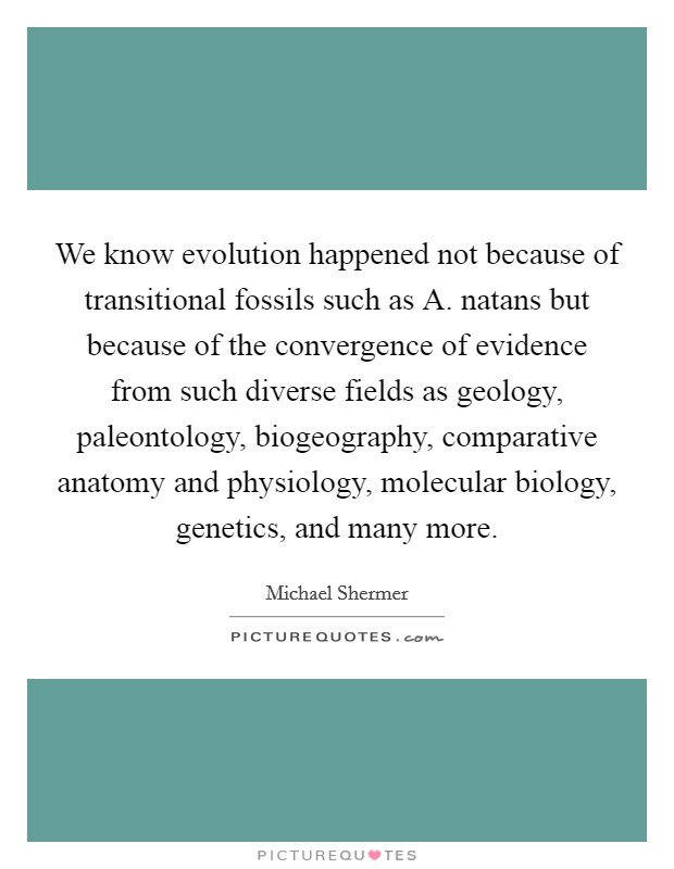 We know evolution happened not because of transitional fossils such as A. natans but because of the convergence of evidence from such diverse fields as geology, paleontology, biogeography, comparative anatomy and physiology, molecular biology, genetics, and many more Picture Quote #1