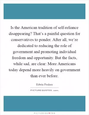 Is the American tradition of self-reliance disappearing? That’s a painful question for conservatives to ponder. After all, we’re dedicated to reducing the role of government and promoting individual freedom and opportunity. But the facts, while sad, are clear: More Americans today depend more heavily on government than ever before Picture Quote #1