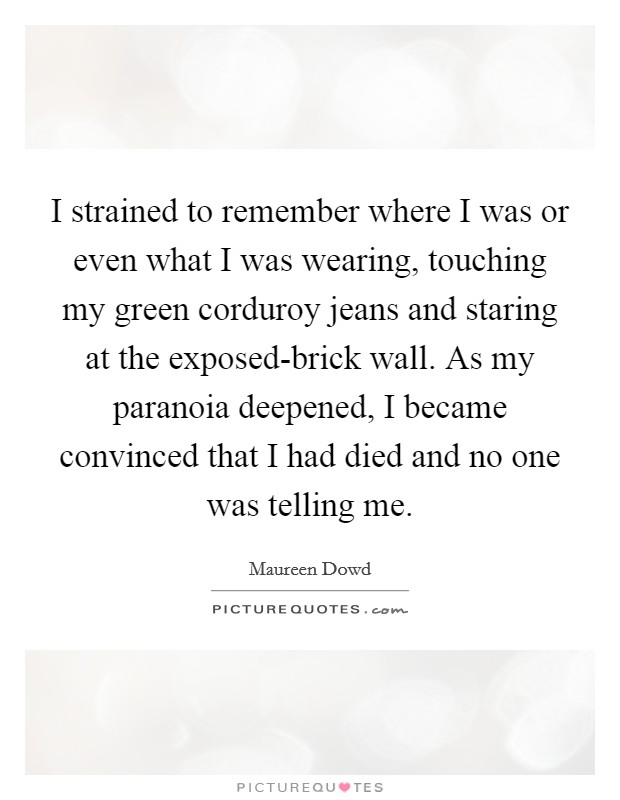 I strained to remember where I was or even what I was wearing, touching my green corduroy jeans and staring at the exposed-brick wall. As my paranoia deepened, I became convinced that I had died and no one was telling me Picture Quote #1