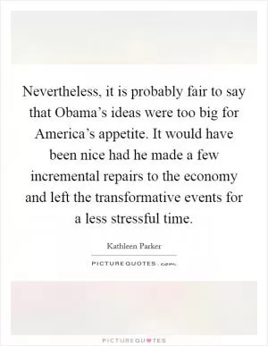 Nevertheless, it is probably fair to say that Obama’s ideas were too big for America’s appetite. It would have been nice had he made a few incremental repairs to the economy and left the transformative events for a less stressful time Picture Quote #1