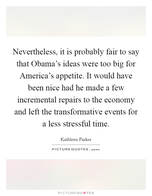 Nevertheless, it is probably fair to say that Obama's ideas were too big for America's appetite. It would have been nice had he made a few incremental repairs to the economy and left the transformative events for a less stressful time Picture Quote #1