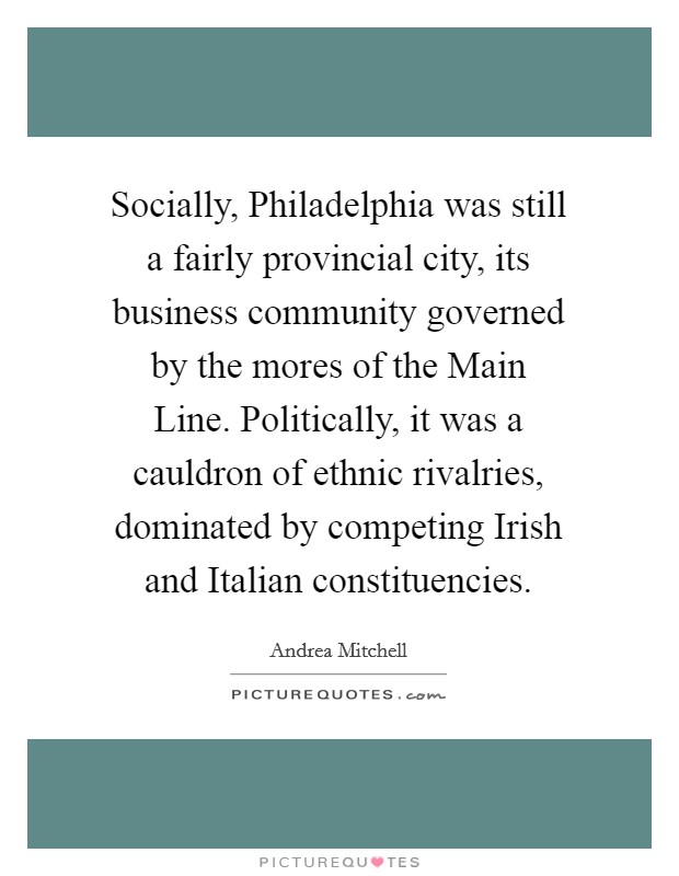 Socially, Philadelphia was still a fairly provincial city, its business community governed by the mores of the Main Line. Politically, it was a cauldron of ethnic rivalries, dominated by competing Irish and Italian constituencies Picture Quote #1