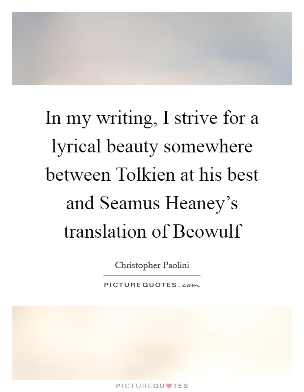 In my writing, I strive for a lyrical beauty somewhere between Tolkien at his best and Seamus Heaney's translation of Beowulf Picture Quote #1