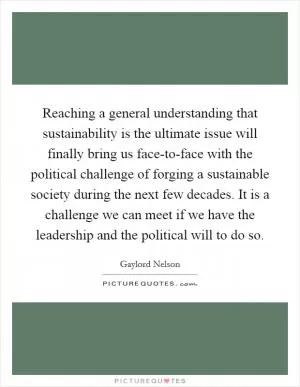 Reaching a general understanding that sustainability is the ultimate issue will finally bring us face-to-face with the political challenge of forging a sustainable society during the next few decades. It is a challenge we can meet if we have the leadership and the political will to do so Picture Quote #1