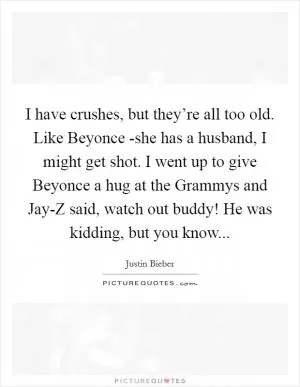 I have crushes, but they’re all too old. Like Beyonce -she has a husband, I might get shot. I went up to give Beyonce a hug at the Grammys and Jay-Z said, watch out buddy! He was kidding, but you know Picture Quote #1