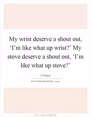 My wrist deserve a shout out, ‘I’m like what up wrist?’ My stove deserve a shout out, ‘I’m like what up stove?’ Picture Quote #1