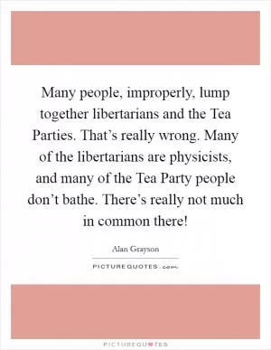 Many people, improperly, lump together libertarians and the Tea Parties. That’s really wrong. Many of the libertarians are physicists, and many of the Tea Party people don’t bathe. There’s really not much in common there! Picture Quote #1