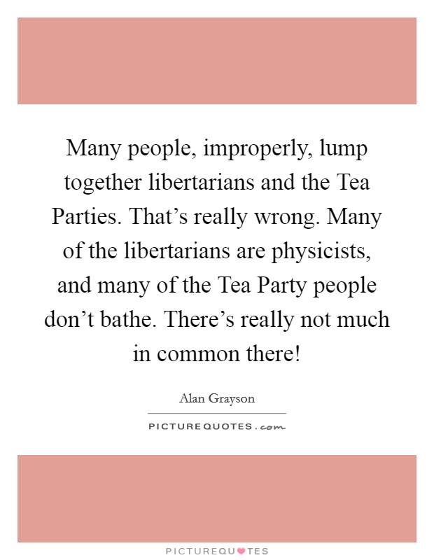 Many people, improperly, lump together libertarians and the Tea Parties. That's really wrong. Many of the libertarians are physicists, and many of the Tea Party people don't bathe. There's really not much in common there! Picture Quote #1