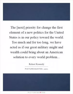 The [next] priority for change the first element of a new politics for the United States is in our policy toward the world. Too much and for too long, we have acted as if our great military might and wealth could bring about an American solution to every world problem Picture Quote #1