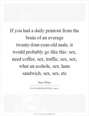 If you had a daily printout from the brain of an average twenty-four-year-old male, it would probably go like this: sex, need coffee, sex, traffic, sex, sex, what an asshole, sex, ham sandwich, sex, sex, etc Picture Quote #1