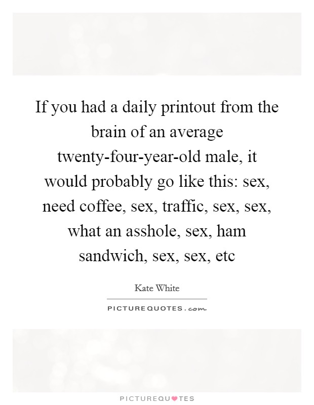If you had a daily printout from the brain of an average twenty-four-year-old male, it would probably go like this: sex, need coffee, sex, traffic, sex, sex, what an asshole, sex, ham sandwich, sex, sex, etc Picture Quote #1