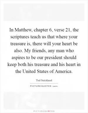 In Matthew, chapter 6, verse 21, the scriptures teach us that where your treasure is, there will your heart be also. My friends, any man who aspires to be our president should keep both his treasure and his heart in the United States of America Picture Quote #1
