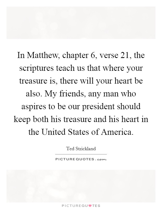 In Matthew, chapter 6, verse 21, the scriptures teach us that where your treasure is, there will your heart be also. My friends, any man who aspires to be our president should keep both his treasure and his heart in the United States of America Picture Quote #1