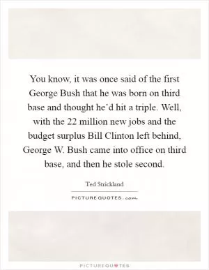 You know, it was once said of the first George Bush that he was born on third base and thought he’d hit a triple. Well, with the 22 million new jobs and the budget surplus Bill Clinton left behind, George W. Bush came into office on third base, and then he stole second Picture Quote #1