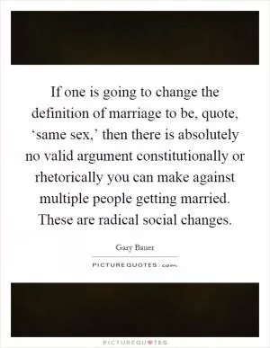 If one is going to change the definition of marriage to be, quote, ‘same sex,’ then there is absolutely no valid argument constitutionally or rhetorically you can make against multiple people getting married. These are radical social changes Picture Quote #1