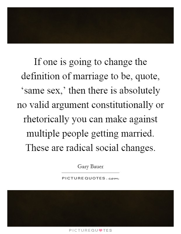 If one is going to change the definition of marriage to be, quote, ‘same sex,' then there is absolutely no valid argument constitutionally or rhetorically you can make against multiple people getting married. These are radical social changes Picture Quote #1