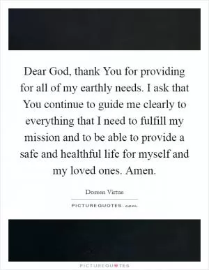Dear God, thank You for providing for all of my earthly needs. I ask that You continue to guide me clearly to everything that I need to fulfill my mission and to be able to provide a safe and healthful life for myself and my loved ones. Amen Picture Quote #1