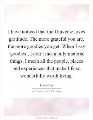 I have noticed that the Universe loves gratitude. The more grateful you are, the more goodies you get. When I say ‘goodies’, I don’t mean only material things. I mean all the people, places and experiences that make life so wonderfully worth living Picture Quote #1