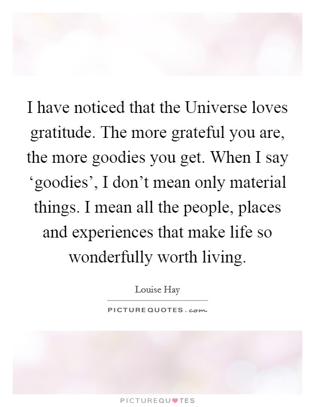 I have noticed that the Universe loves gratitude. The more grateful you are, the more goodies you get. When I say ‘goodies', I don't mean only material things. I mean all the people, places and experiences that make life so wonderfully worth living Picture Quote #1