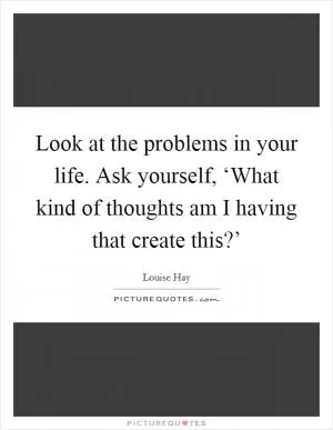 Look at the problems in your life. Ask yourself, ‘What kind of thoughts am I having that create this?’ Picture Quote #1
