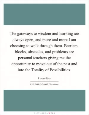 The gateways to wisdom and learning are always open, and more and more I am choosing to walk through them. Barriers, blocks, obstacles, and problems are personal teachers giving me the opportunity to move out of the past and into the Totality of Possibilities Picture Quote #1