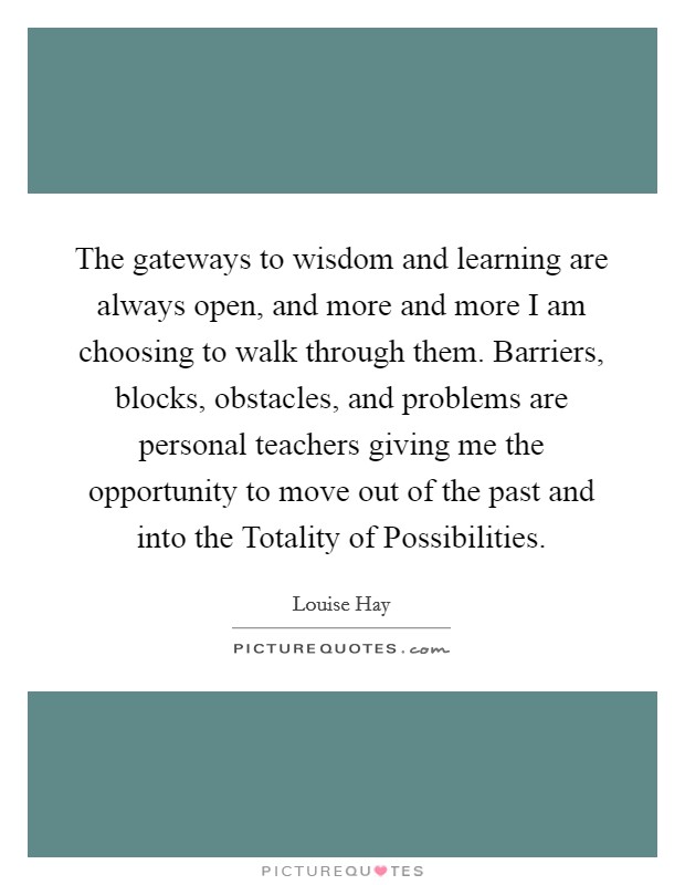 The gateways to wisdom and learning are always open, and more and more I am choosing to walk through them. Barriers, blocks, obstacles, and problems are personal teachers giving me the opportunity to move out of the past and into the Totality of Possibilities Picture Quote #1