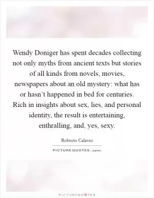 Wendy Doniger has spent decades collecting not only myths from ancient texts but stories of all kinds from novels, movies, newspapers about an old mystery: what has or hasn’t happened in bed for centuries. Rich in insights about sex, lies, and personal identity, the result is entertaining, enthralling, and, yes, sexy Picture Quote #1
