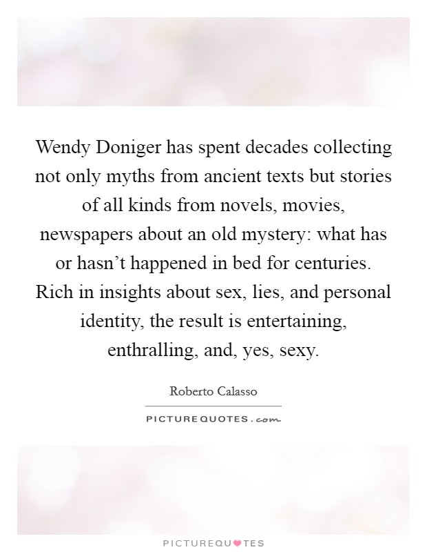Wendy Doniger has spent decades collecting not only myths from ancient texts but stories of all kinds from novels, movies, newspapers about an old mystery: what has or hasn't happened in bed for centuries. Rich in insights about sex, lies, and personal identity, the result is entertaining, enthralling, and, yes, sexy Picture Quote #1