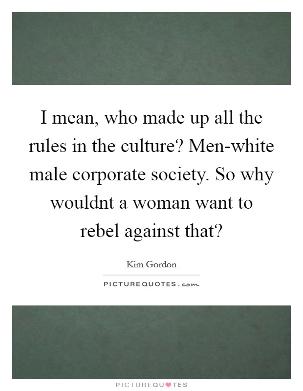 I mean, who made up all the rules in the culture? Men-white male corporate society. So why wouldnt a woman want to rebel against that? Picture Quote #1
