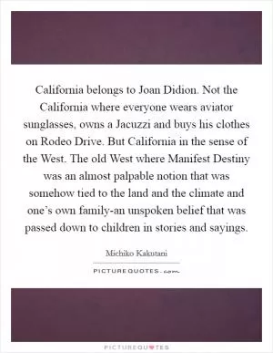 California belongs to Joan Didion. Not the California where everyone wears aviator sunglasses, owns a Jacuzzi and buys his clothes on Rodeo Drive. But California in the sense of the West. The old West where Manifest Destiny was an almost palpable notion that was somehow tied to the land and the climate and one’s own family-an unspoken belief that was passed down to children in stories and sayings Picture Quote #1