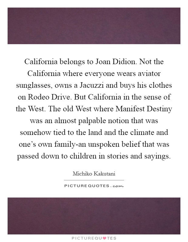 California belongs to Joan Didion. Not the California where everyone wears aviator sunglasses, owns a Jacuzzi and buys his clothes on Rodeo Drive. But California in the sense of the West. The old West where Manifest Destiny was an almost palpable notion that was somehow tied to the land and the climate and one's own family-an unspoken belief that was passed down to children in stories and sayings Picture Quote #1