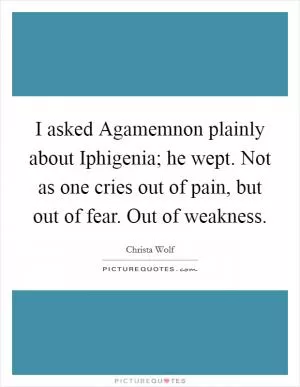 I asked Agamemnon plainly about Iphigenia; he wept. Not as one cries out of pain, but out of fear. Out of weakness Picture Quote #1