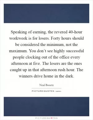 Speaking of earning, the revered 40-hour workweek is for losers. Forty hours should be considered the minimum, not the maximum. You don’t see highly successful people clocking out of the office every afternoon at five. The losers are the ones caught up in that afternoon rush hour. The winners drive home in the dark Picture Quote #1