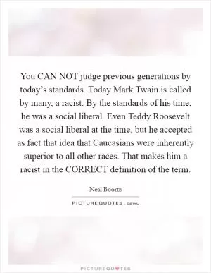 You CAN NOT judge previous generations by today’s standards. Today Mark Twain is called by many, a racist. By the standards of his time, he was a social liberal. Even Teddy Roosevelt was a social liberal at the time, but he accepted as fact that idea that Caucasians were inherently superior to all other races. That makes him a racist in the CORRECT definition of the term Picture Quote #1