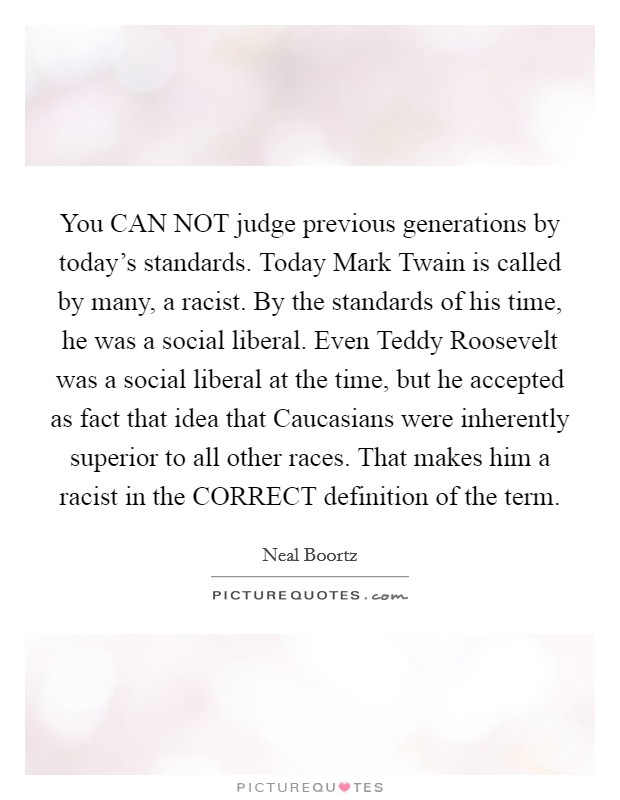 You CAN NOT judge previous generations by today's standards. Today Mark Twain is called by many, a racist. By the standards of his time, he was a social liberal. Even Teddy Roosevelt was a social liberal at the time, but he accepted as fact that idea that Caucasians were inherently superior to all other races. That makes him a racist in the CORRECT definition of the term Picture Quote #1