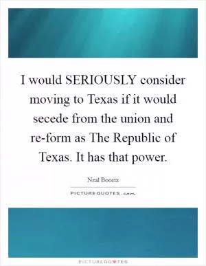 I would SERIOUSLY consider moving to Texas if it would secede from the union and re-form as The Republic of Texas. It has that power Picture Quote #1
