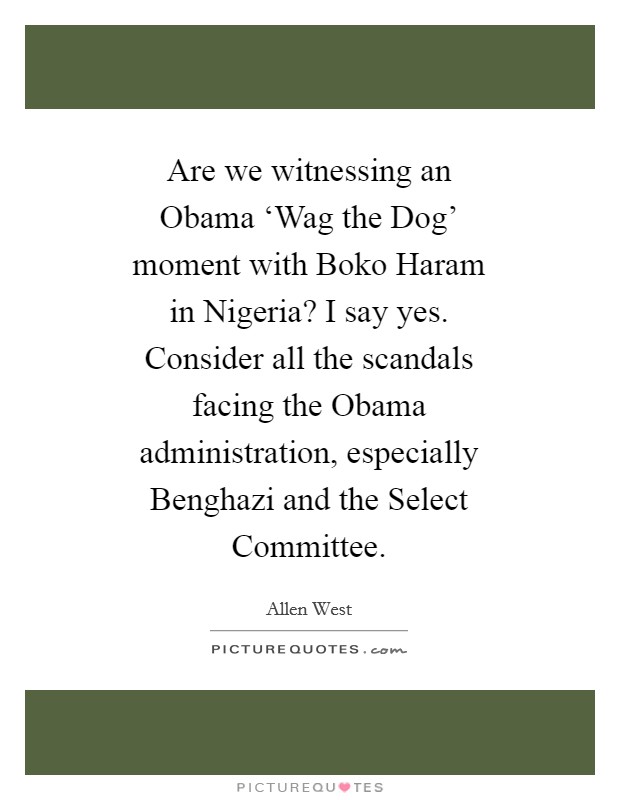 Are we witnessing an Obama ‘Wag the Dog' moment with Boko Haram in Nigeria? I say yes. Consider all the scandals facing the Obama administration, especially Benghazi and the Select Committee Picture Quote #1