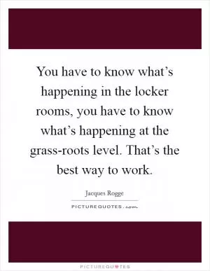 You have to know what’s happening in the locker rooms, you have to know what’s happening at the grass-roots level. That’s the best way to work Picture Quote #1