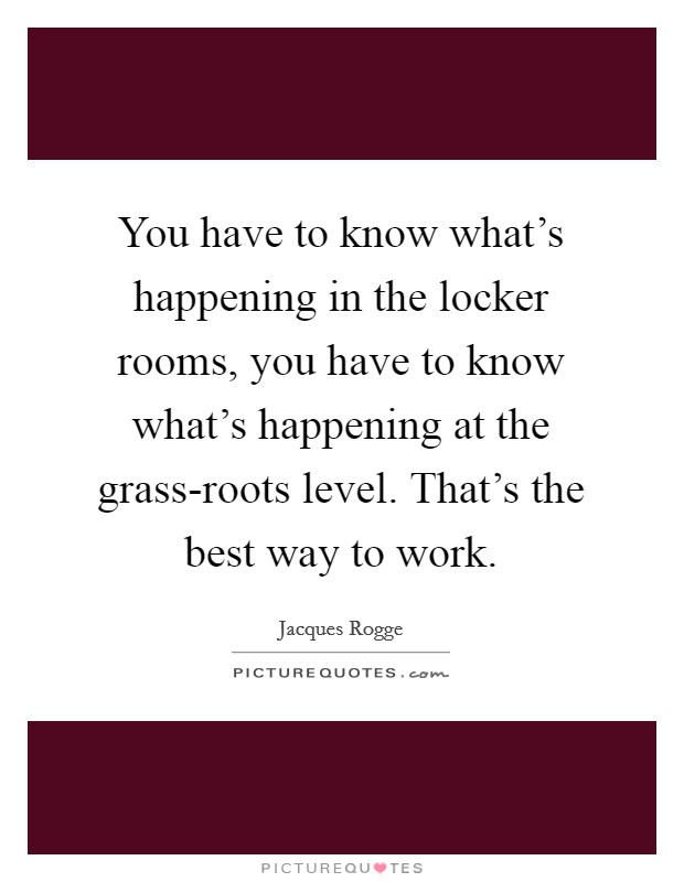 You have to know what's happening in the locker rooms, you have to know what's happening at the grass-roots level. That's the best way to work Picture Quote #1