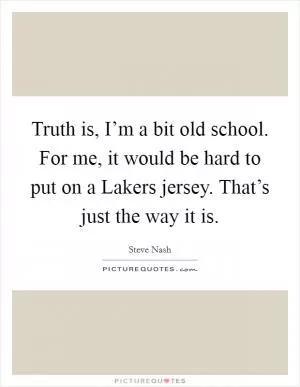 Truth is, I’m a bit old school. For me, it would be hard to put on a Lakers jersey. That’s just the way it is Picture Quote #1