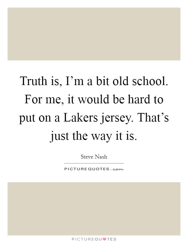Truth is, I'm a bit old school. For me, it would be hard to put on a Lakers jersey. That's just the way it is Picture Quote #1