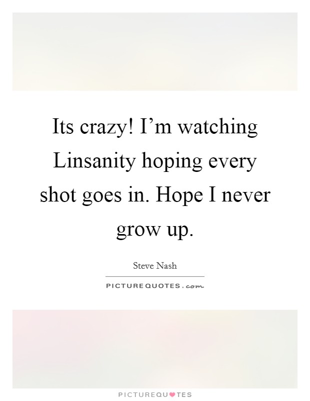 Its crazy! I'm watching Linsanity hoping every shot goes in. Hope I never grow up Picture Quote #1