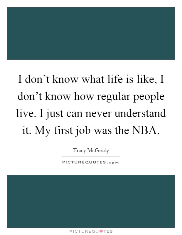 I don't know what life is like, I don't know how regular people live. I just can never understand it. My first job was the NBA Picture Quote #1