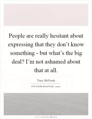 People are really hesitant about expressing that they don’t know something - but what’s the big deal? I’m not ashamed about that at all Picture Quote #1