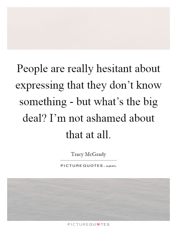 People are really hesitant about expressing that they don't know something - but what's the big deal? I'm not ashamed about that at all Picture Quote #1