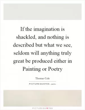 If the imagination is shackled, and nothing is described but what we see, seldom will anything truly great be produced either in Painting or Poetry Picture Quote #1