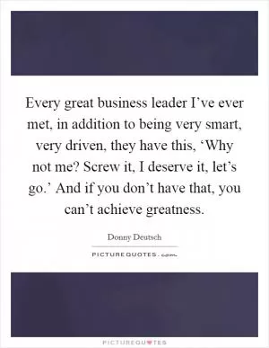 Every great business leader I’ve ever met, in addition to being very smart, very driven, they have this, ‘Why not me? Screw it, I deserve it, let’s go.’ And if you don’t have that, you can’t achieve greatness Picture Quote #1