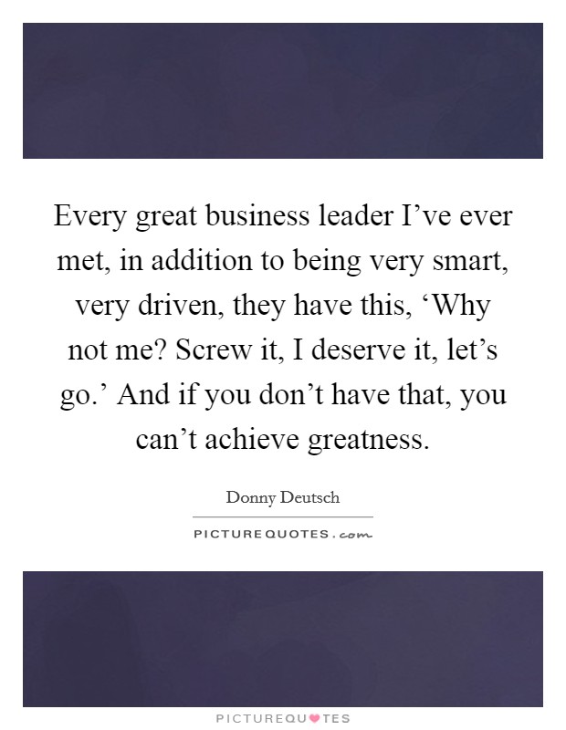 Every great business leader I've ever met, in addition to being very smart, very driven, they have this, ‘Why not me? Screw it, I deserve it, let's go.' And if you don't have that, you can't achieve greatness Picture Quote #1