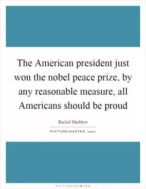 The American president just won the nobel peace prize, by any reasonable measure, all Americans should be proud Picture Quote #1