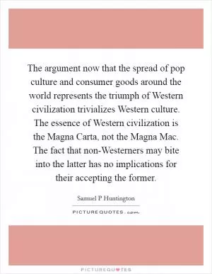The argument now that the spread of pop culture and consumer goods around the world represents the triumph of Western civilization trivializes Western culture. The essence of Western civilization is the Magna Carta, not the Magna Mac. The fact that non-Westerners may bite into the latter has no implications for their accepting the former Picture Quote #1